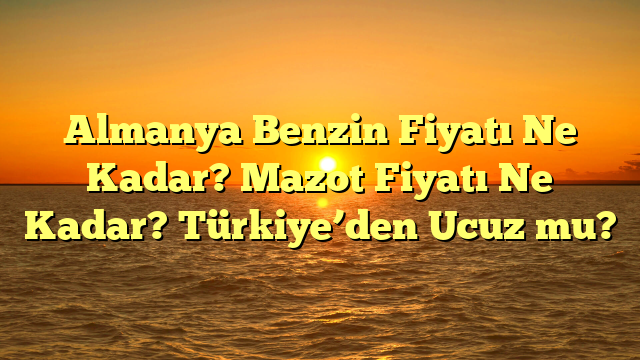 Almanya Benzin Fiyatı Ne Kadar? Mazot Fiyatı Ne Kadar? Türkiye’den Ucuz mu?