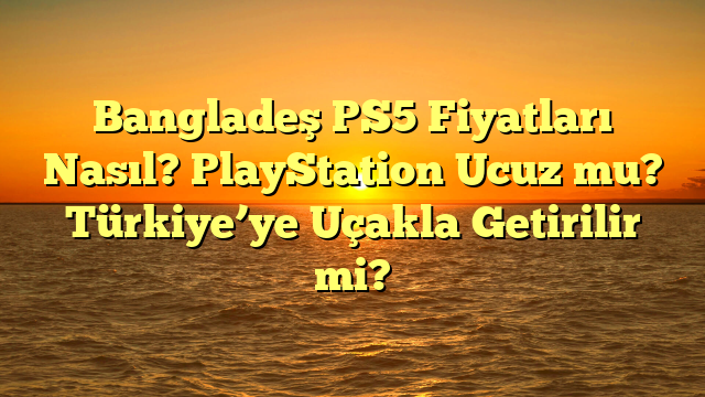 Bangladeş PS5 Fiyatları Nasıl? PlayStation Ucuz mu? Türkiye’ye Uçakla Getirilir mi?