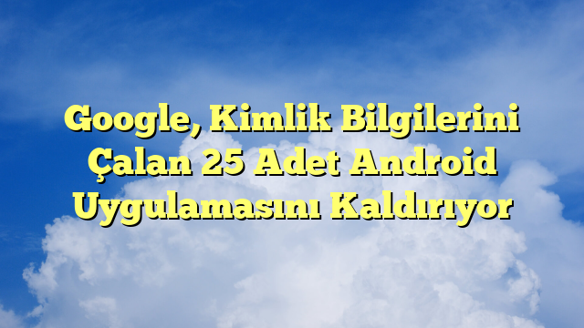 Google, Kimlik Bilgilerini Çalan 25 Adet Android Uygulamasını Kaldırıyor